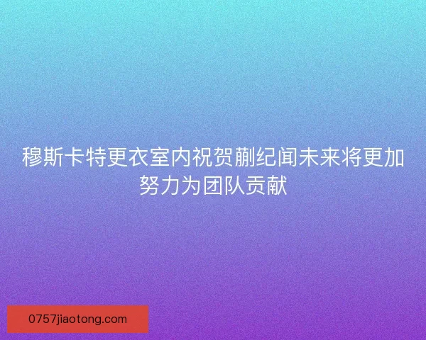 穆斯卡特更衣室内祝贺蒯纪闻未来将更加努力为团队贡献