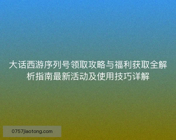 大话西游序列号领取攻略与福利获取全解析指南最新活动及使用技巧详解
