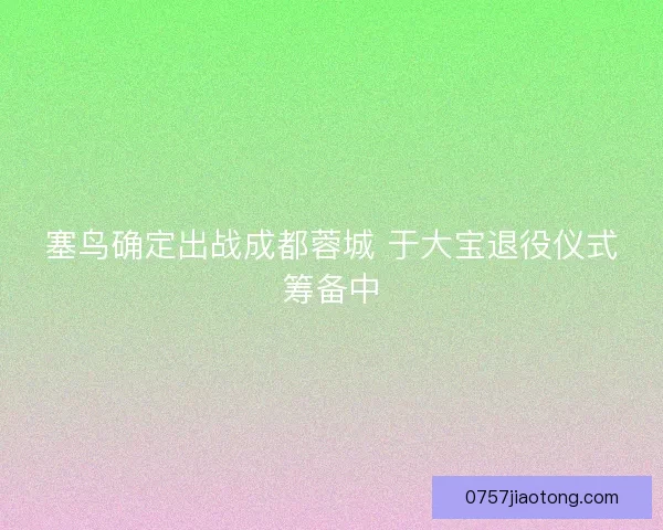 塞鸟确定出战成都蓉城 于大宝退役仪式筹备中 塞鸟确定出战成都蓉城 于大宝退役仪式筹备中