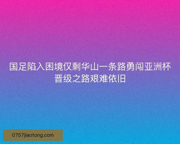 国足陷入困境仅剩华山一条路勇闯亚洲杯晋级之路艰难依旧