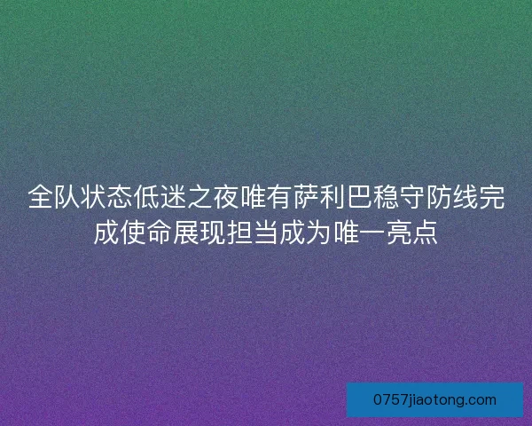 全队状态低迷之夜唯有萨利巴稳守防线完成使命展现担当成为唯一亮点 全队状态低迷之夜唯有萨利巴稳守防线完成使命展现担当成为唯一亮点