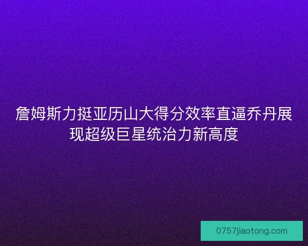 詹姆斯力挺亚历山大得分效率直逼乔丹展现超级巨星统治力新高度