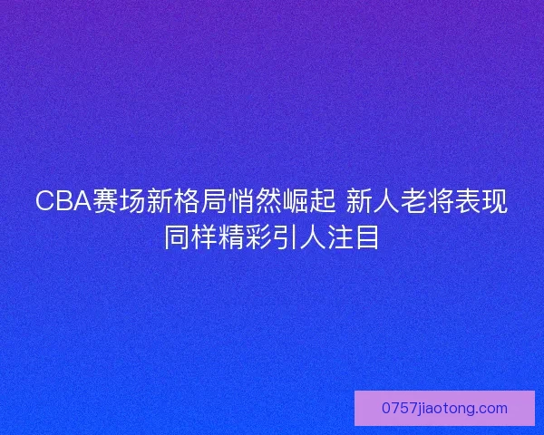 CBA赛场新格局悄然崛起 新人老将表现同样精彩引人注目
