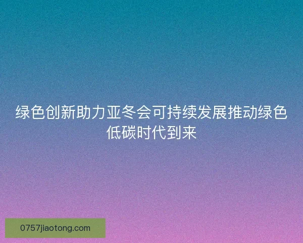 绿色创新助力亚冬会可持续发展推动绿色低碳时代到来