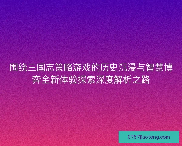 围绕三国志策略游戏的历史沉浸与智慧博弈全新体验探索深度解析之路