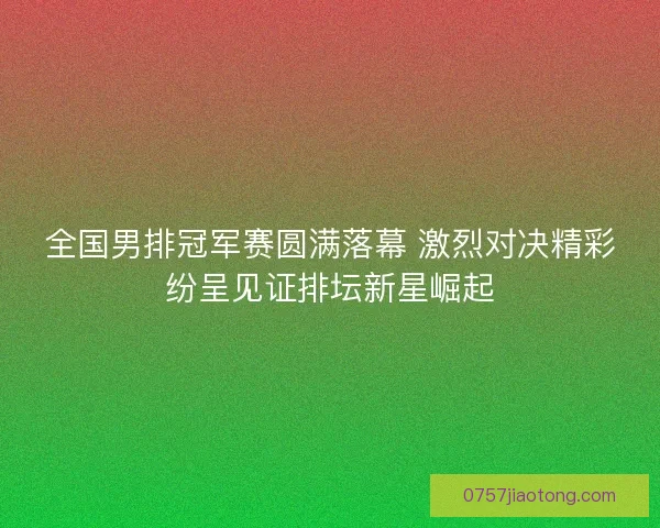 全国男排冠军赛圆满落幕 激烈对决精彩纷呈见证排坛新星崛起