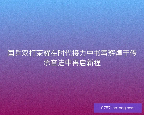 国乒双打荣耀在时代接力中书写辉煌于传承奋进中再启新程