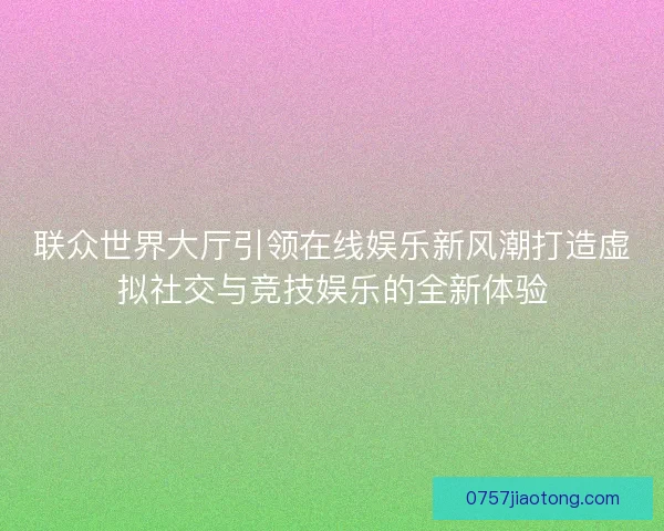 联众世界大厅引领在线娱乐新风潮打造虚拟社交与竞技娱乐的全新体验