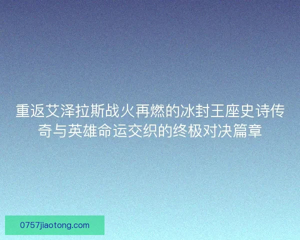 重返艾泽拉斯战火再燃的冰封王座史诗传奇与英雄命运交织的终极对决篇章 重返艾泽拉斯战火再燃的冰封王座史诗传奇与英雄命运交织的终极对决篇章