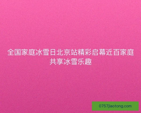 全国家庭冰雪日北京站精彩启幕近百家庭共享冰雪乐趣