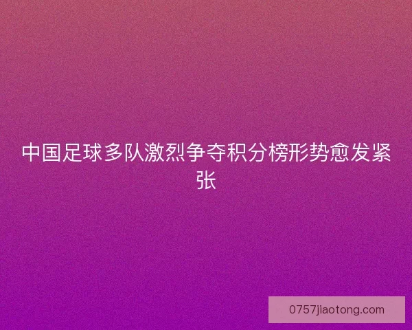 中国足球多队激烈争夺积分榜形势愈发紧张 中国足球多队激烈争夺积分榜形势愈发紧张