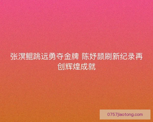 张溟鲲跳远勇夺金牌 陈妤颉刷新纪录再创辉煌成就 张溟鲲跳远勇夺金牌 陈妤颉刷新纪录再创辉煌成就